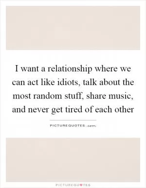 I want a relationship where we can act like idiots, talk about the most random stuff, share music, and never get tired of each other Picture Quote #1