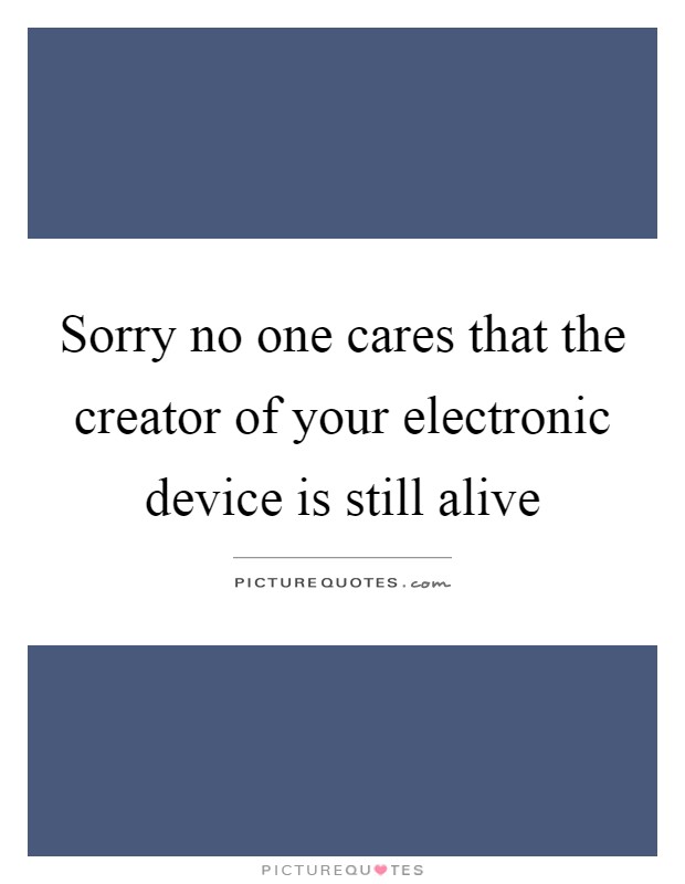Sorry no one cares that the creator of your electronic device is still alive Picture Quote #1