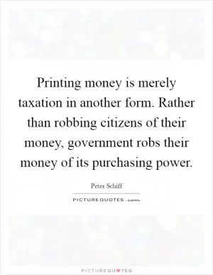 Printing money is merely taxation in another form. Rather than robbing citizens of their money, government robs their money of its purchasing power Picture Quote #1