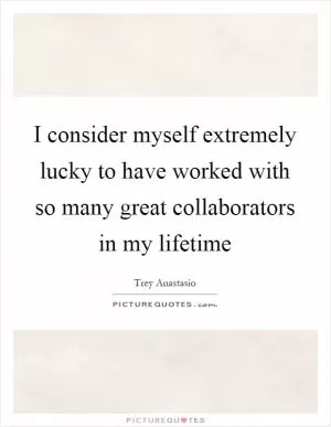 I consider myself extremely lucky to have worked with so many great collaborators in my lifetime Picture Quote #1
