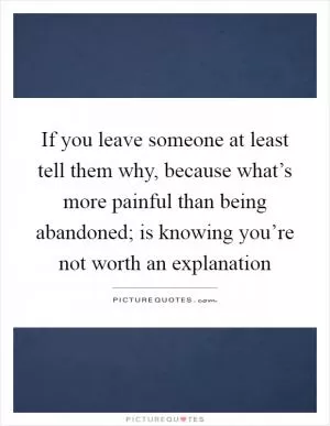 If you leave someone at least tell them why, because what’s more painful than being abandoned; is knowing you’re not worth an explanation Picture Quote #1