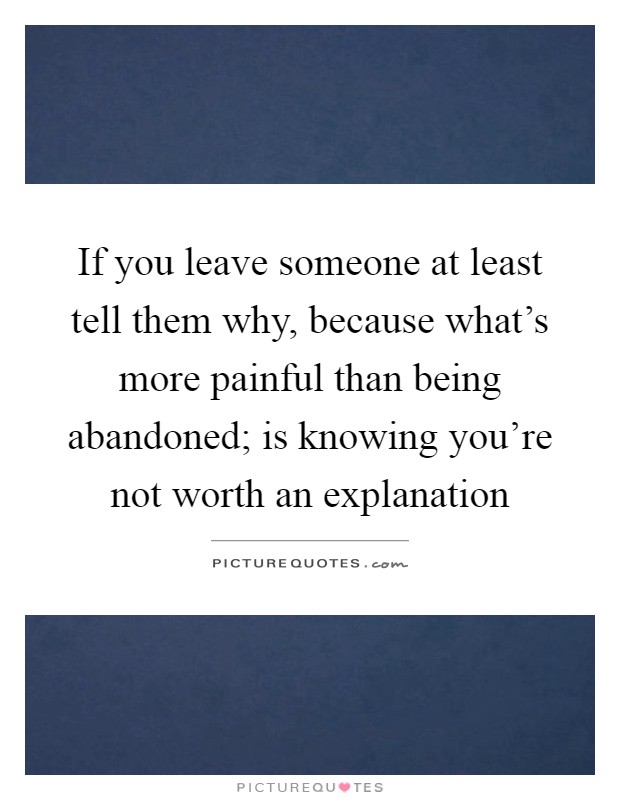 If you leave someone at least tell them why, because what's more painful than being abandoned; is knowing you're not worth an explanation Picture Quote #1