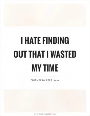 I hate finding out that I wasted my time Picture Quote #1
