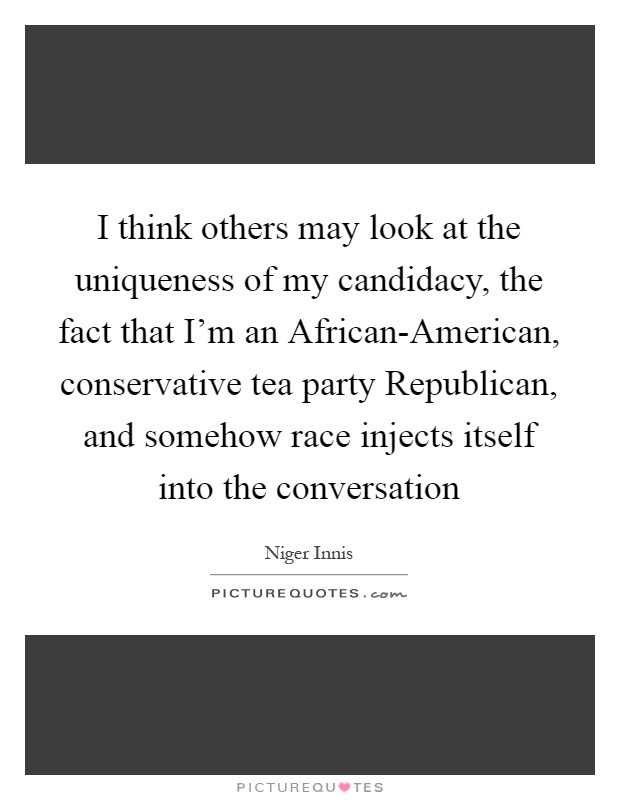 I think others may look at the uniqueness of my candidacy, the fact that I'm an African-American, conservative tea party Republican, and somehow race injects itself into the conversation Picture Quote #1