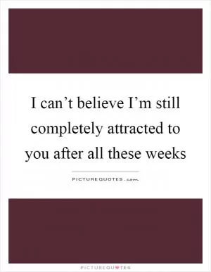 I can’t believe I’m still completely attracted to you after all these weeks Picture Quote #1