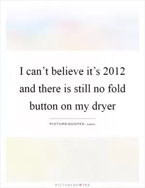 I can’t believe it’s 2012 and there is still no fold button on my dryer Picture Quote #1
