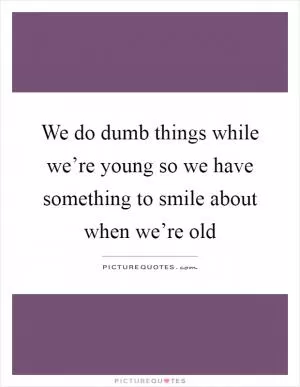 We do dumb things while we’re young so we have something to smile about when we’re old Picture Quote #1