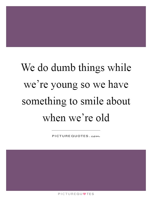 We do dumb things while we're young so we have something to smile about when we're old Picture Quote #1
