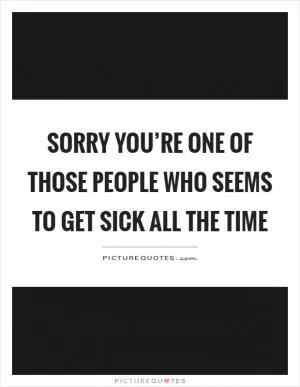Sorry you’re one of those people who seems to get sick all the time Picture Quote #1