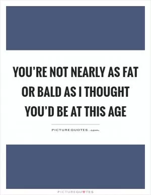 You’re not nearly as fat or bald as I thought you’d be at this age Picture Quote #1