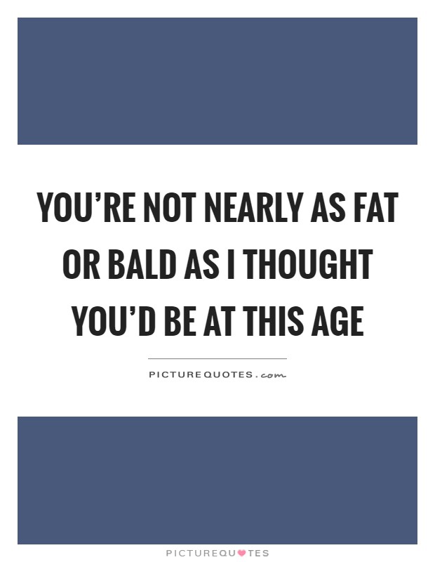 You're not nearly as fat or bald as I thought you'd be at this age Picture Quote #1