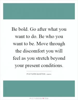 Be bold. Go after what you want to do. Be who you want to be. Move through the discomfort you will feel as you stretch beyond your present conditions Picture Quote #1