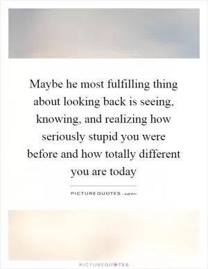 Maybe he most fulfilling thing about looking back is seeing, knowing, and realizing how seriously stupid you were before and how totally different you are today Picture Quote #1