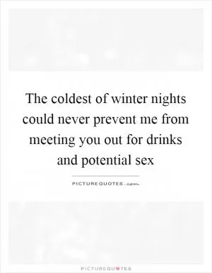 The coldest of winter nights could never prevent me from meeting you out for drinks and potential sex Picture Quote #1