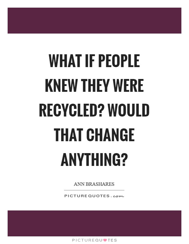 What if people knew they were recycled? Would that change anything? Picture Quote #1