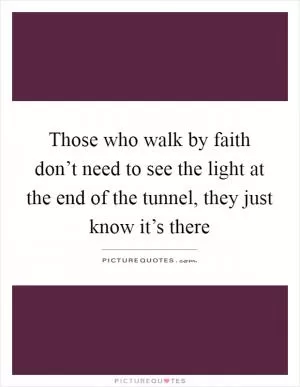 Those who walk by faith don’t need to see the light at the end of the tunnel, they just know it’s there Picture Quote #1