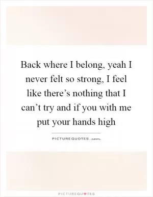 Back where I belong, yeah I never felt so strong, I feel like there’s nothing that I can’t try and if you with me put your hands high Picture Quote #1