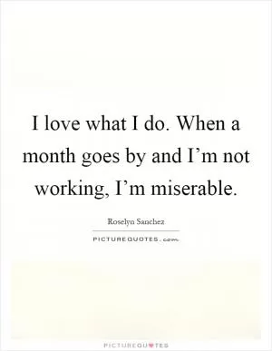 I love what I do. When a month goes by and I’m not working, I’m miserable Picture Quote #1