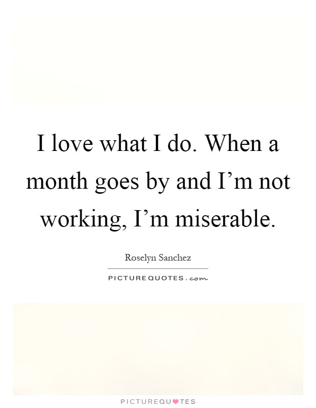 I love what I do. When a month goes by and I'm not working, I'm miserable Picture Quote #1
