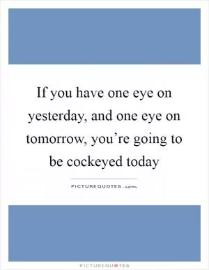 If you have one eye on yesterday, and one eye on tomorrow, you’re going to be cockeyed today Picture Quote #1