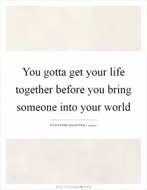 You gotta get your life together before you bring someone into your world Picture Quote #1