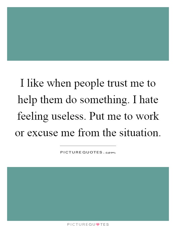 I like when people trust me to help them do something. I hate feeling useless. Put me to work or excuse me from the situation Picture Quote #1