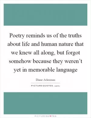 Poetry reminds us of the truths about life and human nature that we knew all along, but forgot somehow because they weren’t yet in memorable language Picture Quote #1