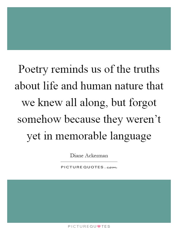 Poetry reminds us of the truths about life and human nature that we knew all along, but forgot somehow because they weren't yet in memorable language Picture Quote #1