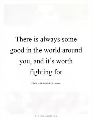 There is always some good in the world around you, and it’s worth fighting for Picture Quote #1