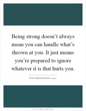 Being strong doesn’t always mean you can handle what’s thrown at you. It just means you’re prepared to ignore whatever it is that hurts you Picture Quote #1