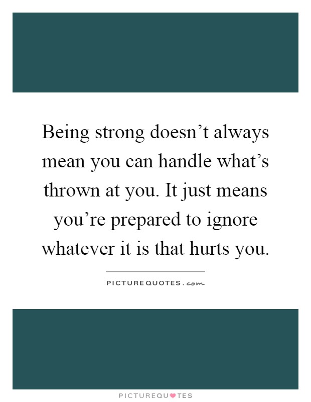 Being strong doesn't always mean you can handle what's thrown at you. It just means you're prepared to ignore whatever it is that hurts you Picture Quote #1