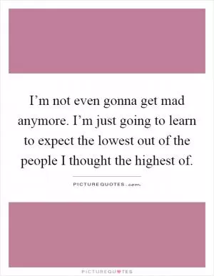 I’m not even gonna get mad anymore. I’m just going to learn to expect the lowest out of the people I thought the highest of Picture Quote #1