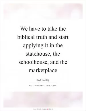 We have to take the biblical truth and start applying it in the statehouse, the schoolhouse, and the marketplace Picture Quote #1