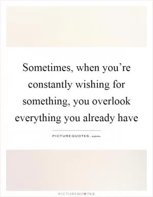 Sometimes, when you’re constantly wishing for something, you overlook everything you already have Picture Quote #1