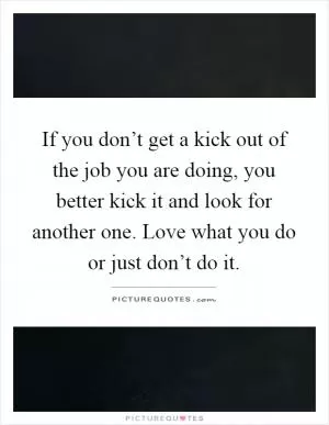 If you don’t get a kick out of the job you are doing, you better kick it and look for another one. Love what you do or just don’t do it Picture Quote #1