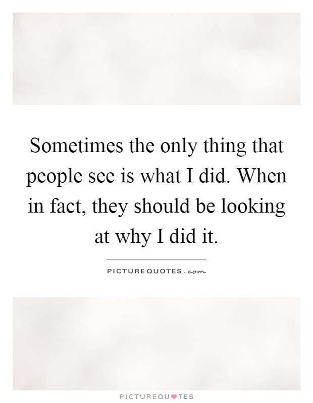 Sometimes the only thing that people see is what I did. When in fact, they should be looking at why I did it Picture Quote #1