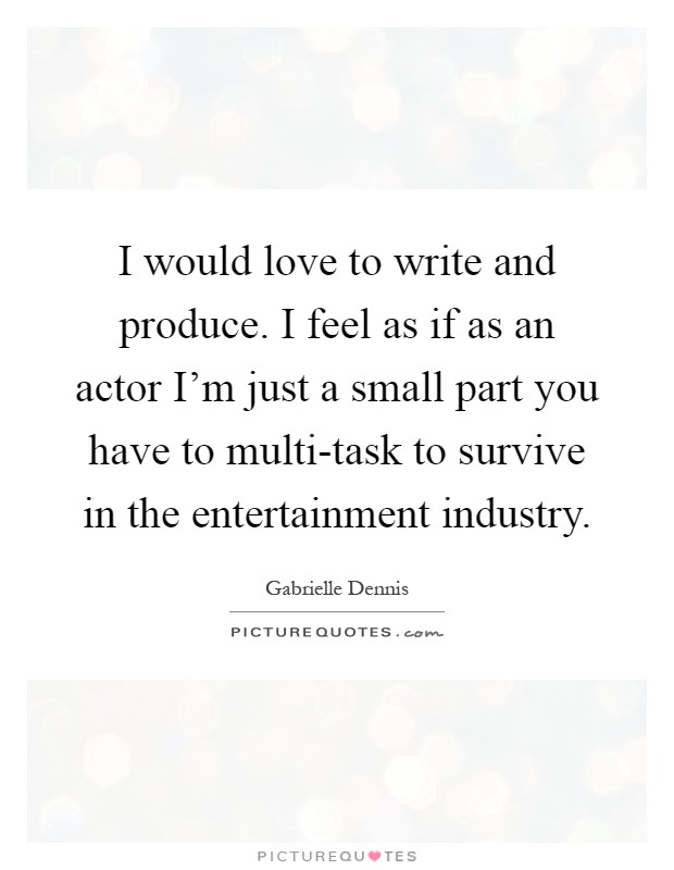 I would love to write and produce. I feel as if as an actor I'm just a small part you have to multi-task to survive in the entertainment industry Picture Quote #1