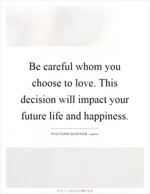 Be careful whom you choose to love. This decision will impact your future life and happiness Picture Quote #1