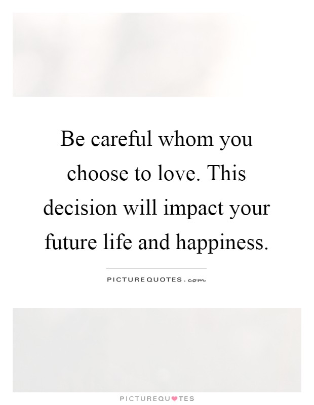Be careful whom you choose to love. This decision will impact your future life and happiness Picture Quote #1