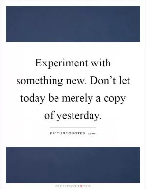 Experiment with something new. Don’t let today be merely a copy of yesterday Picture Quote #1