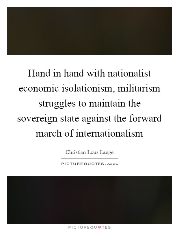 Hand in hand with nationalist economic isolationism, militarism struggles to maintain the sovereign state against the forward march of internationalism Picture Quote #1