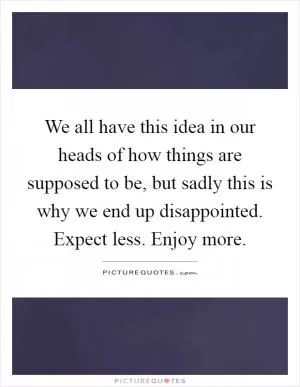 We all have this idea in our heads of how things are supposed to be, but sadly this is why we end up disappointed. Expect less. Enjoy more Picture Quote #1