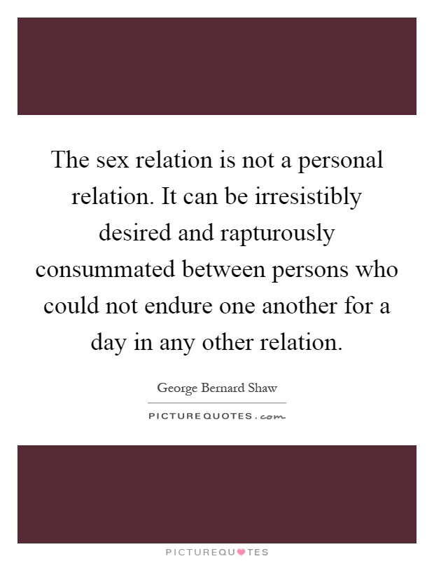 The sex relation is not a personal relation. It can be irresistibly desired and rapturously consummated between persons who could not endure one another for a day in any other relation Picture Quote #1