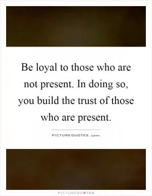 Be loyal to those who are not present. In doing so, you build the trust of those who are present Picture Quote #1