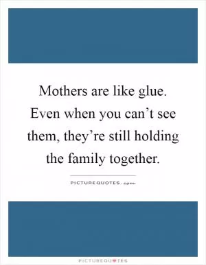 Mothers are like glue. Even when you can’t see them, they’re still holding the family together Picture Quote #1
