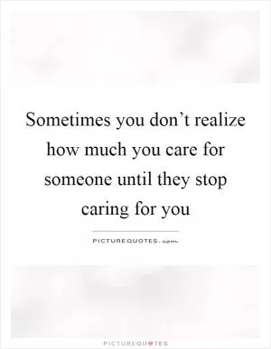 Sometimes you don’t realize how much you care for someone until they stop caring for you Picture Quote #1
