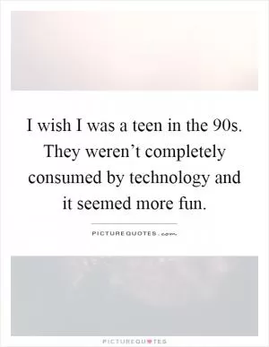 I wish I was a teen in the 90s. They weren’t completely consumed by technology and it seemed more fun Picture Quote #1