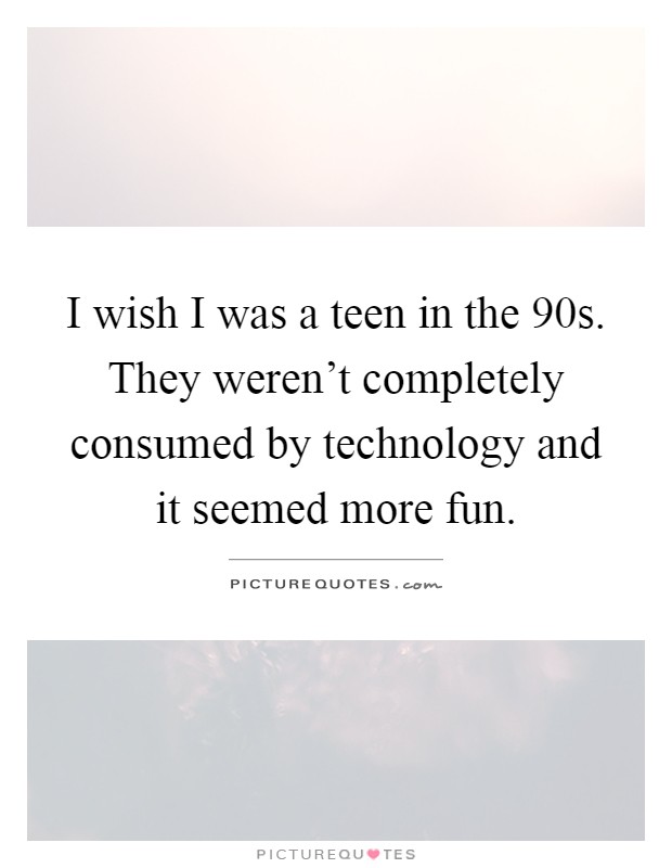 I wish I was a teen in the 90s. They weren't completely consumed by technology and it seemed more fun Picture Quote #1