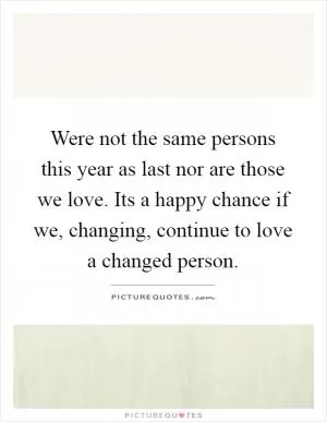 Were not the same persons this year as last nor are those we love. Its a happy chance if we, changing, continue to love a changed person Picture Quote #1