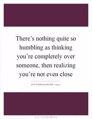 There’s nothing quite so humbling as thinking you’re completely over someone, then realizing you’re not even close Picture Quote #1